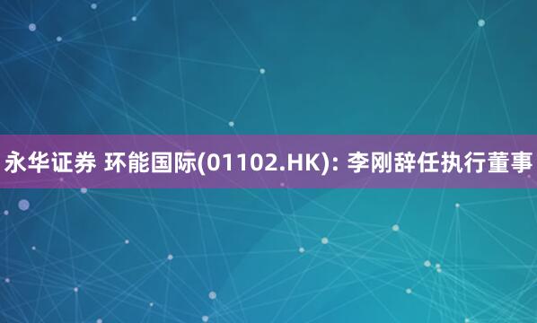 永华证券 环能国际(01102.HK): 李刚辞任执行董事