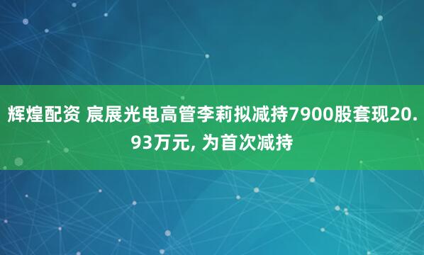 辉煌配资 宸展光电高管李莉拟减持7900股套现20.93万元, 为首次减持