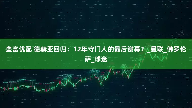 垒富优配 德赫亚回归：12年守门人的最后谢幕？_曼联_佛罗伦萨_球迷