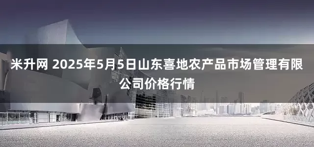 米升网 2025年5月5日山东喜地农产品市场管理有限公司价格行情