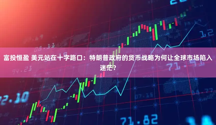 富投恒盈 美元站在十字路口：特朗普政府的货币战略为何让全球市场陷入迷茫？