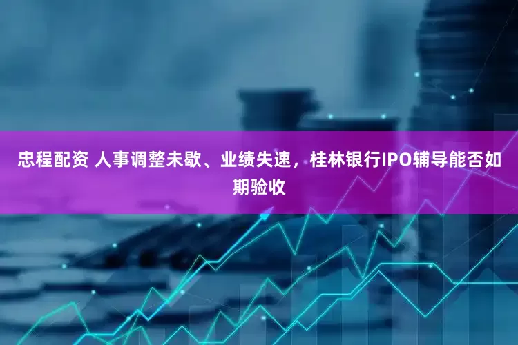 忠程配资 人事调整未歇、业绩失速，桂林银行IPO辅导能否如期验收