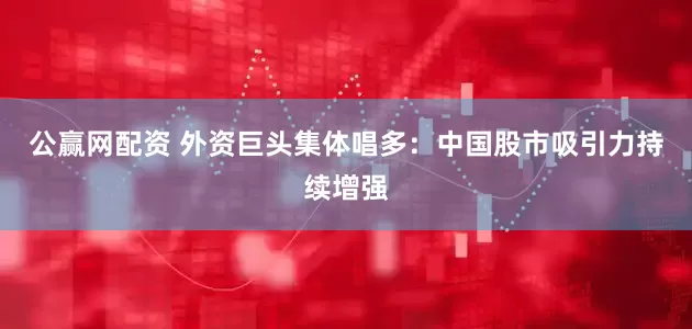 公赢网配资 外资巨头集体唱多：中国股市吸引力持续增强