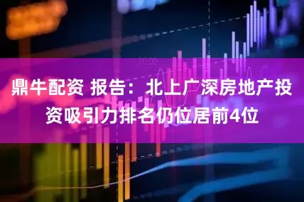 鼎牛配资 报告：北上广深房地产投资吸引力排名仍位居前4位