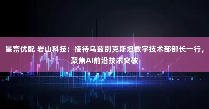 星富优配 岩山科技：接待乌兹别克斯坦数字技术部部长一行，聚焦AI前沿技术突破