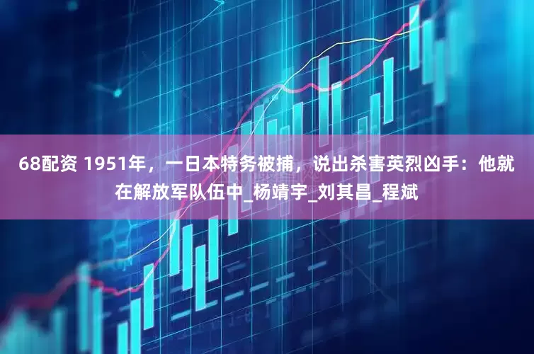 68配资 1951年，一日本特务被捕，说出杀害英烈凶手：他就在解放军队伍中_杨靖宇_刘其昌_程斌