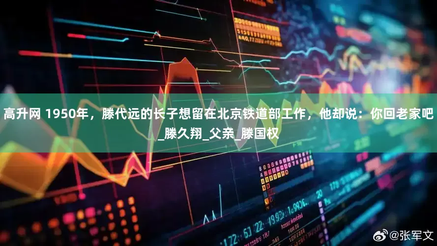 高升网 1950年，滕代远的长子想留在北京铁道部工作，他却说：你回老家吧_滕久翔_父亲_滕国权