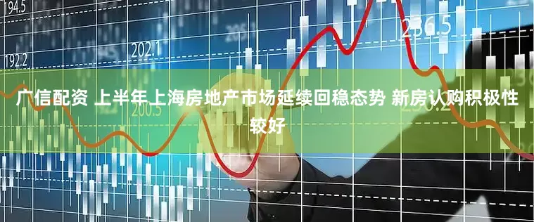 广信配资 上半年上海房地产市场延续回稳态势 新房认购积极性较好