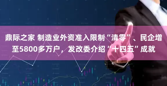 鼎际之家 制造业外资准入限制“清零”、民企增至5800多万户，发改委介绍“十四五”成就