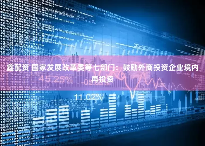 鑫配资 国家发展改革委等七部门：鼓励外商投资企业境内再投资