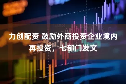 力创配资 鼓励外商投资企业境内再投资，七部门发文