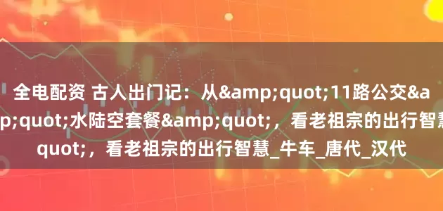 全电配资 古人出门记：从&quot;11路公交&quot;到&quot;水陆空套餐&quot;，看老祖宗的出行智慧_牛车_唐代_汉代