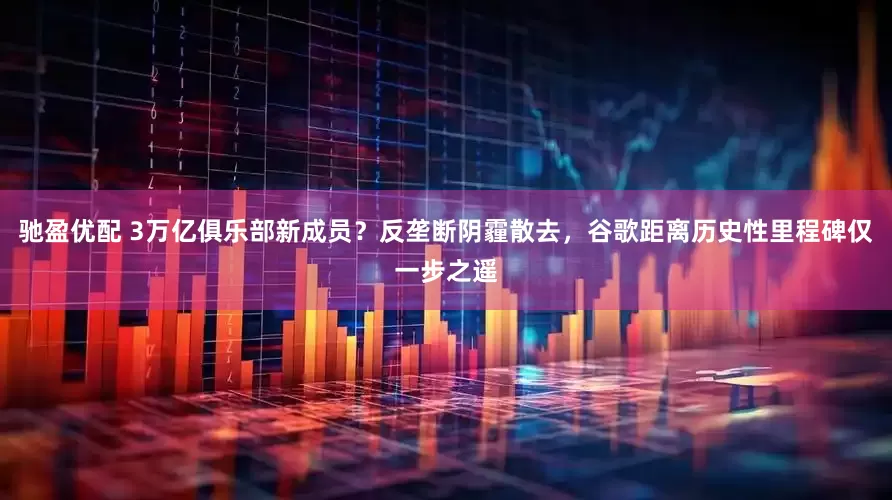 驰盈优配 3万亿俱乐部新成员？反垄断阴霾散去，谷歌距离历史性里程碑仅一步之遥