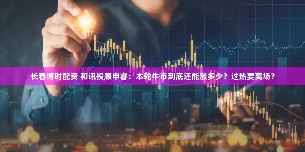 长春博时配资 和讯投顾申睿：本轮牛市到底还能涨多少？过热要离场？