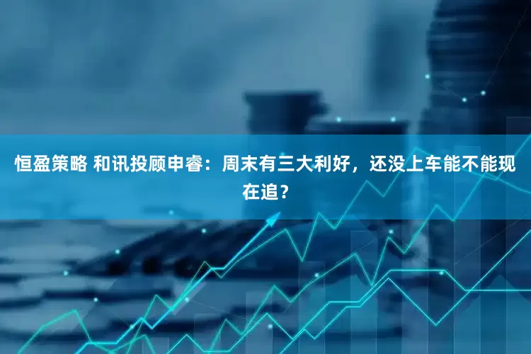 恒盈策略 和讯投顾申睿：周末有三大利好，还没上车能不能现在追？