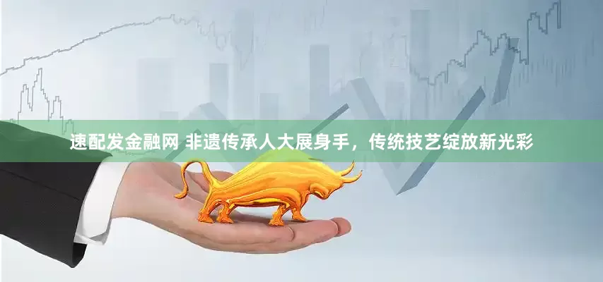 速配发金融网 非遗传承人大展身手，传统技艺绽放新光彩