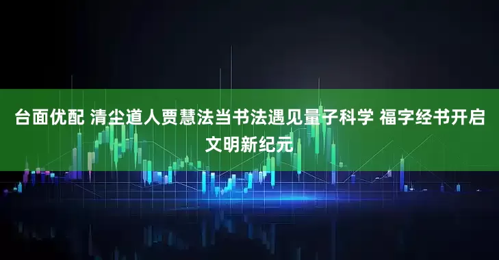 台面优配 清尘道人贾慧法当书法遇见量子科学 福字经书开启文明新纪元