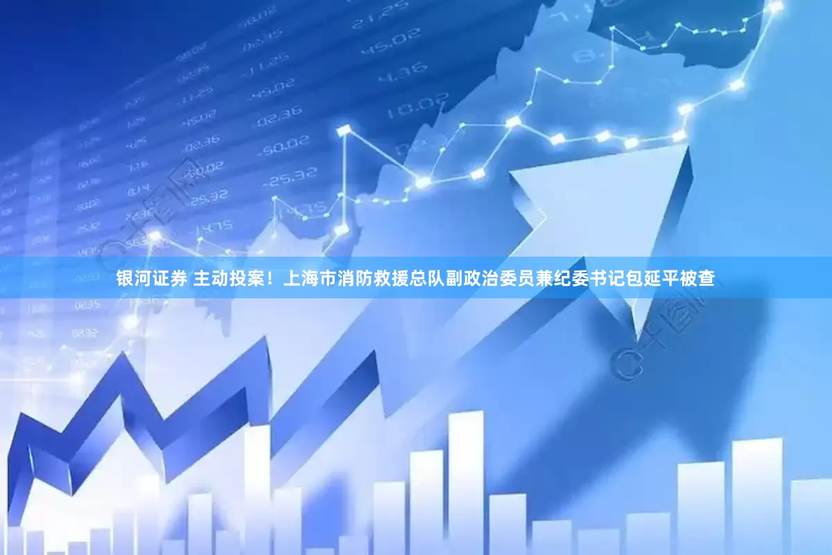 银河证券 主动投案！上海市消防救援总队副政治委员兼纪委书记包延平被查