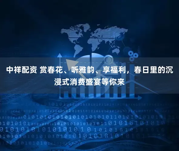 中祥配资 赏春花、听雅韵、享福利，春日里的沉浸式消费盛宴等你来