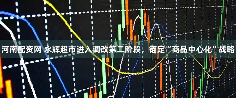 河南配资网 永辉超市进入调改第二阶段，锚定“商品中心化”战略