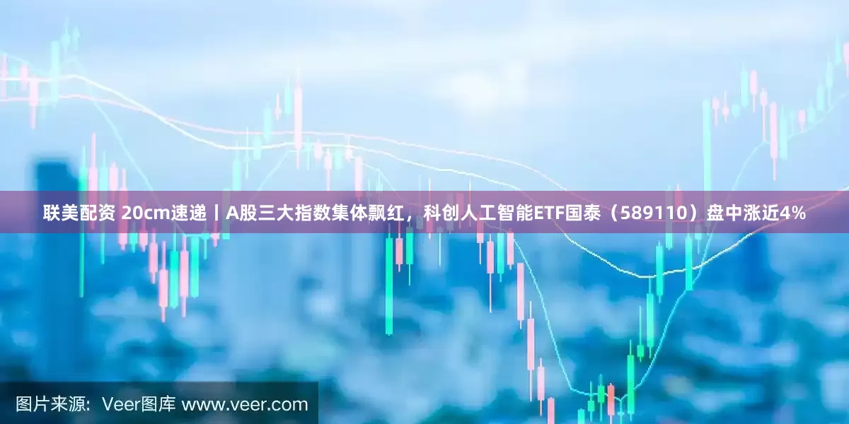 联美配资 20cm速递丨A股三大指数集体飘红，科创人工智能ETF国泰（589110）盘中涨近4%
